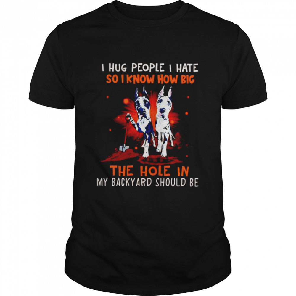 Dog I hug people I hate so I know how big the hole in my backyard should be shirt